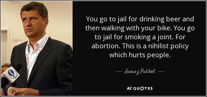 You go to jail for drinking beer and then walking with your bike. You go to jail for smoking a joint. For abortion. This is a nihilist policy which hurts people. - Janusz Palikot