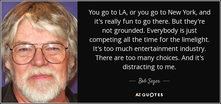 You go to LA, or you go to New York, and it's really fun to go there. But they're not grounded. Everybody is just competing all the time for the limelight. It's too much entertainment industry. There are too many choices. And it's distracting to me. - Bob Seger
