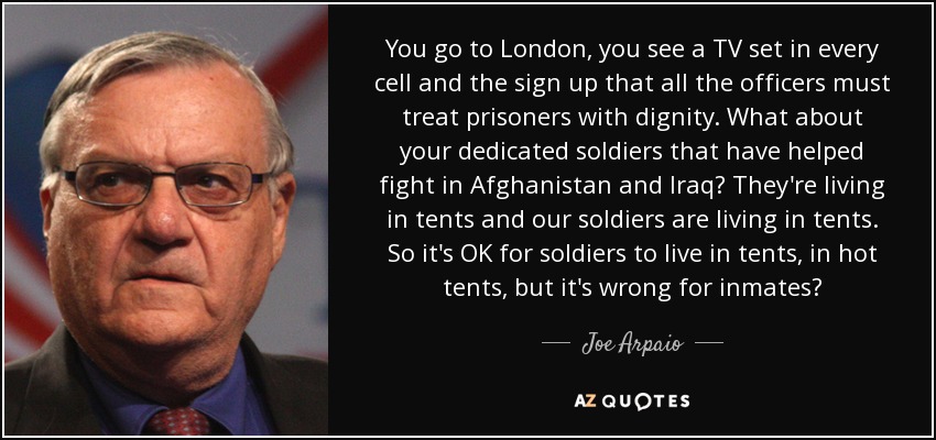 You go to London, you see a TV set in every cell and the sign up that all the officers must treat prisoners with dignity. What about your dedicated soldiers that have helped fight in Afghanistan and Iraq? They're living in tents and our soldiers are living in tents. So it's OK for soldiers to live in tents, in hot tents, but it's wrong for inmates? - Joe Arpaio