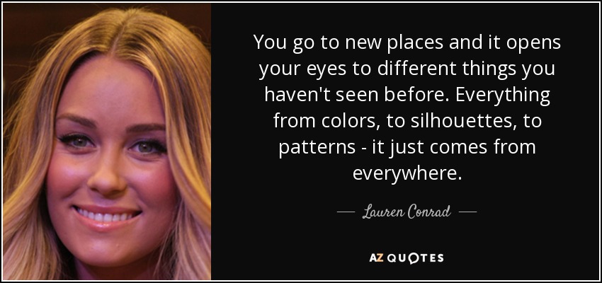 You go to new places and it opens your eyes to different things you haven't seen before. Everything from colors, to silhouettes, to patterns - it just comes from everywhere. - Lauren Conrad