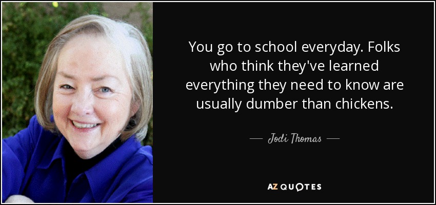 You go to school everyday. Folks who think they've learned everything they need to know are usually dumber than chickens. - Jodi Thomas