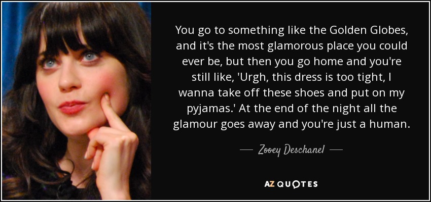 You go to something like the Golden Globes, and it's the most glamorous place you could ever be, but then you go home and you're still like, 'Urgh, this dress is too tight, I wanna take off these shoes and put on my pyjamas.' At the end of the night all the glamour goes away and you're just a human. - Zooey Deschanel