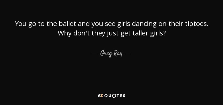 You go to the ballet and you see girls dancing on their tiptoes. Why don't they just get taller girls? - Greg Ray