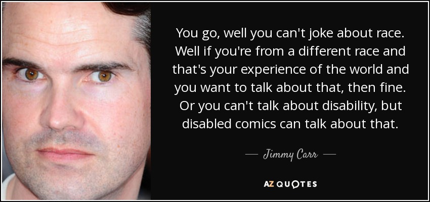 You go, well you can't joke about race. Well if you're from a different race and that's your experience of the world and you want to talk about that, then fine. Or you can't talk about disability, but disabled comics can talk about that. - Jimmy Carr