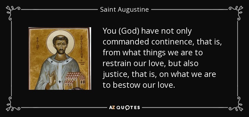 You (God) have not only commanded continence, that is, from what things we are to restrain our love, but also justice, that is, on what we are to bestow our love. - Saint Augustine