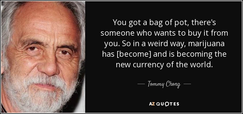 You got a bag of pot, there's someone who wants to buy it from you. So in a weird way, marijuana has [become] and is becoming the new currency of the world. - Tommy Chong