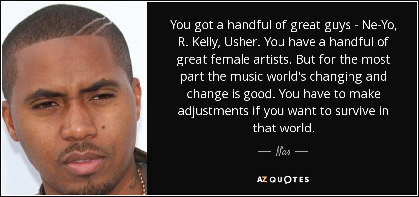 You got a handful of great guys - Ne-Yo, R. Kelly, Usher. You have a handful of great female artists. But for the most part the music world's changing and change is good. You have to make adjustments if you want to survive in that world. - Nas