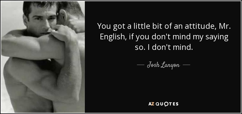 You got a little bit of an attitude, Mr. English, if you don't mind my saying so. I don't mind. - Josh Lanyon