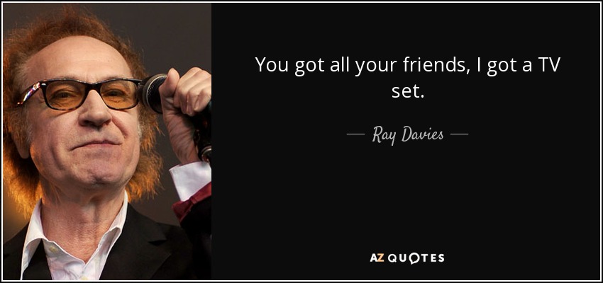 You got all your friends, I got a TV set. - Ray Davies