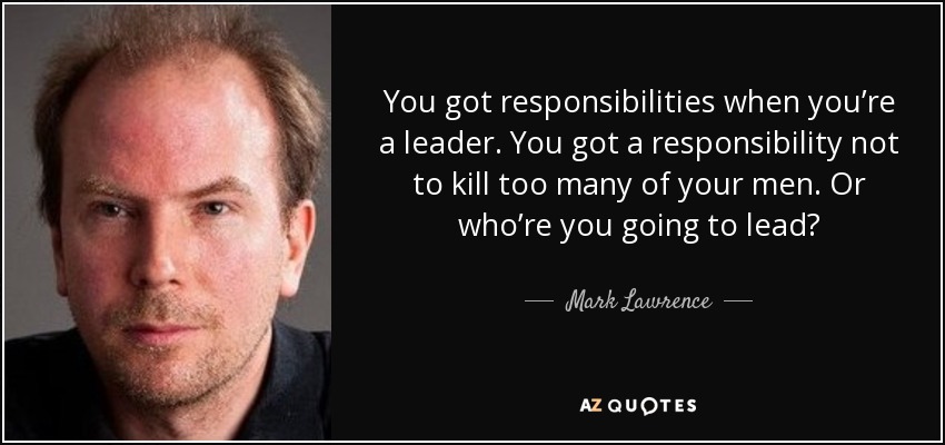 You got responsibilities when you’re a leader. You got a responsibility not to kill too many of your men. Or who’re you going to lead? - Mark Lawrence