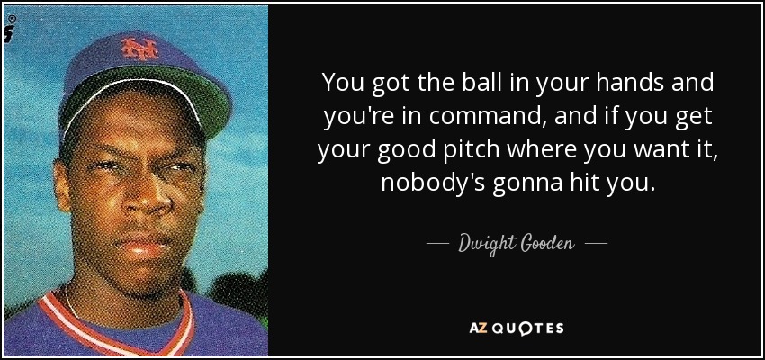 You got the ball in your hands and you're in command, and if you get your good pitch where you want it, nobody's gonna hit you. - Dwight Gooden