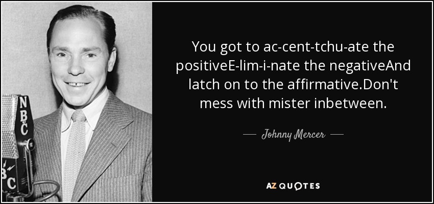 You got to ac-cent-tchu-ate the positiveE-lim-i-nate the negativeAnd latch on to the affirmative.Don't mess with mister inbetween. - Johnny Mercer