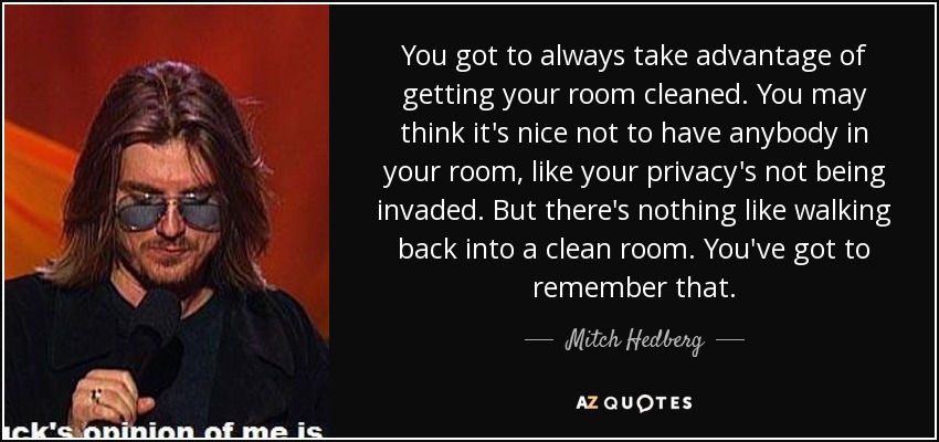 You got to always take advantage of getting your room cleaned. You may think it's nice not to have anybody in your room, like your privacy's not being invaded. But there's nothing like walking back into a clean room. You've got to remember that. - Mitch Hedberg