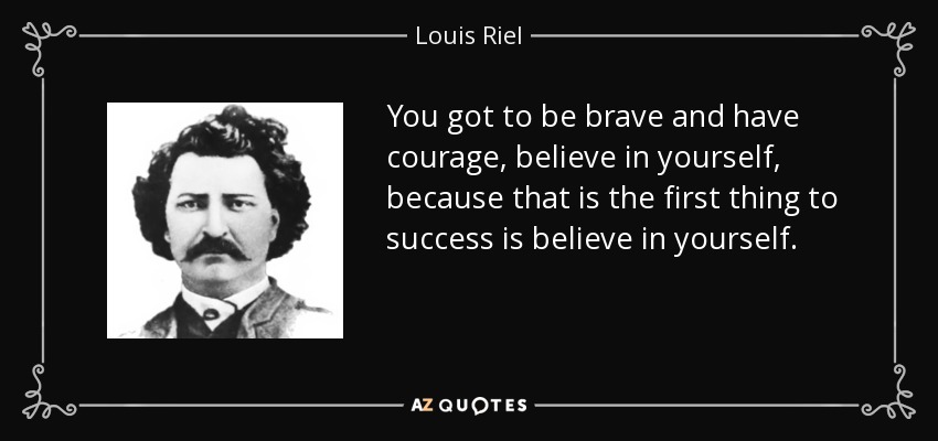You got to be brave and have courage, believe in yourself, because that is the first thing to success is believe in yourself. - Louis Riel