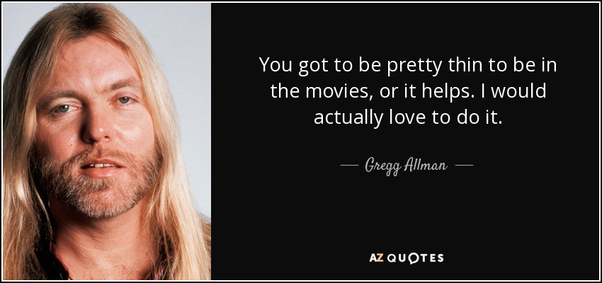 You got to be pretty thin to be in the movies, or it helps. I would actually love to do it. - Gregg Allman