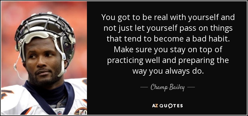 You got to be real with yourself and not just let yourself pass on things that tend to become a bad habit. Make sure you stay on top of practicing well and preparing the way you always do. - Champ Bailey