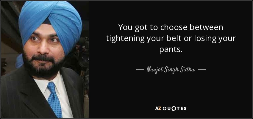 You got to choose between tightening your belt or losing your pants. - Navjot Singh Sidhu