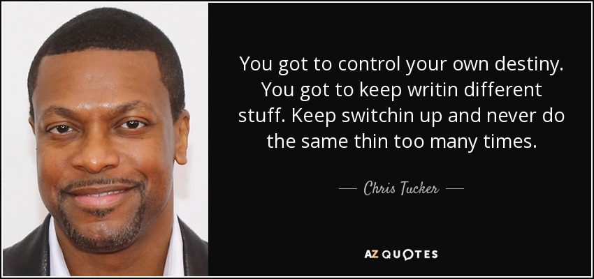 You got to control your own destiny. You got to keep writin different stuff. Keep switchin up and never do the same thin too many times. - Chris Tucker