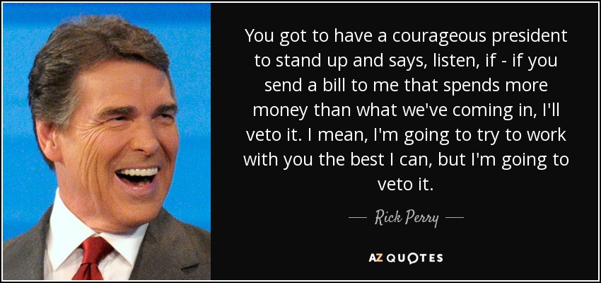You got to have a courageous president to stand up and says, listen, if - if you send a bill to me that spends more money than what we've coming in, I'll veto it. I mean, I'm going to try to work with you the best I can, but I'm going to veto it. - Rick Perry