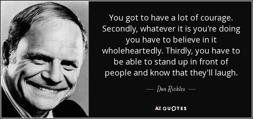 You got to have a lot of courage. Secondly, whatever it is you're doing you have to believe in it wholeheartedly. Thirdly, you have to be able to stand up in front of people and know that they'll laugh. - Don Rickles