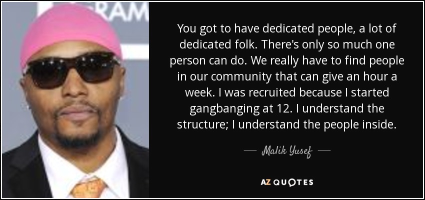 You got to have dedicated people, a lot of dedicated folk. There's only so much one person can do. We really have to find people in our community that can give an hour a week. I was recruited because I started gangbanging at 12. I understand the structure; I understand the people inside. - Malik Yusef