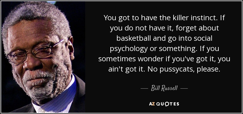 You got to have the killer instinct. If you do not have it, forget about basketball and go into social psychology or something. If you sometimes wonder if you've got it, you ain't got it. No pussycats, please. - Bill Russell