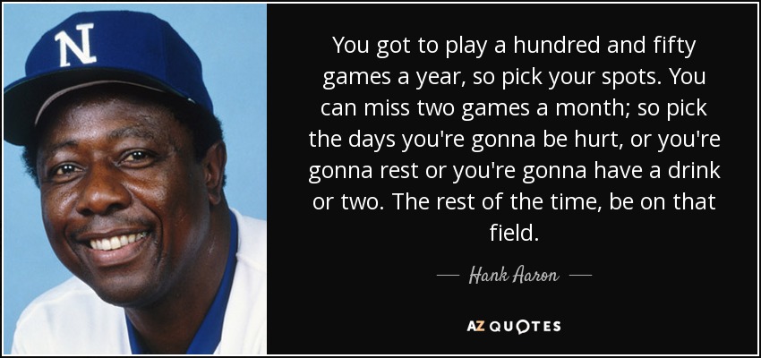 You got to play a hundred and fifty games a year, so pick your spots. You can miss two games a month; so pick the days you're gonna be hurt, or you're gonna rest or you're gonna have a drink or two. The rest of the time, be on that field. - Hank Aaron