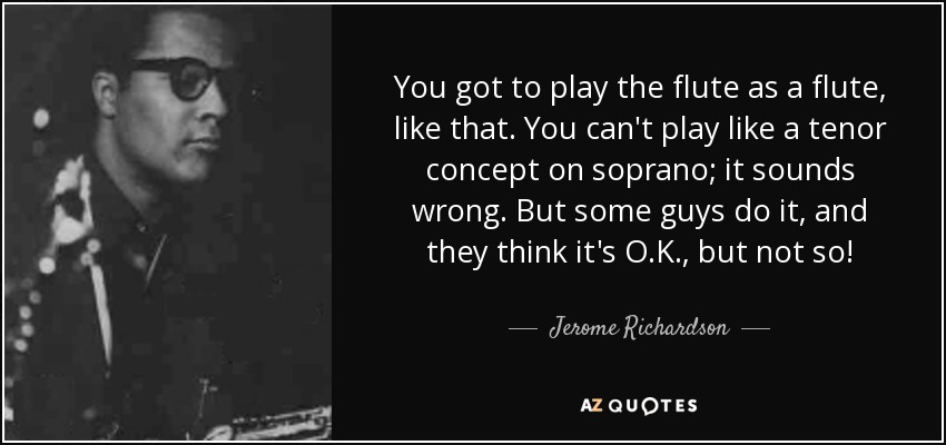 You got to play the flute as a flute, like that. You can't play like a tenor concept on soprano; it sounds wrong. But some guys do it, and they think it's O.K., but not so! - Jerome Richardson