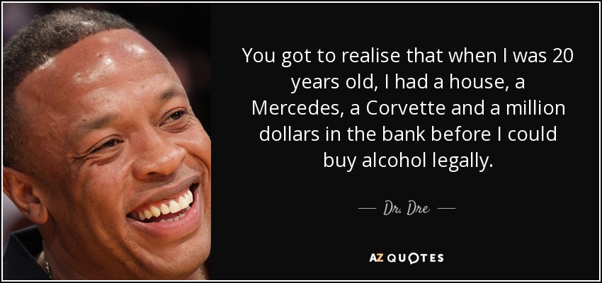 You got to realise that when I was 20 years old, I had a house, a Mercedes, a Corvette and a million dollars in the bank before I could buy alcohol legally. - Dr. Dre