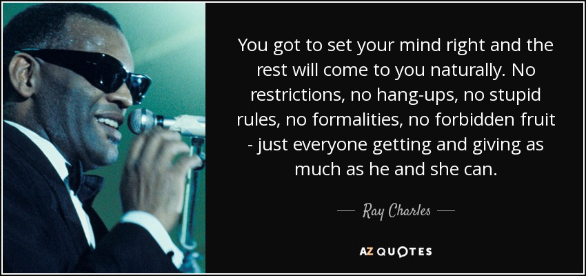 You got to set your mind right and the rest will come to you naturally. No restrictions, no hang-ups, no stupid rules, no formalities, no forbidden fruit - just everyone getting and giving as much as he and she can. - Ray Charles