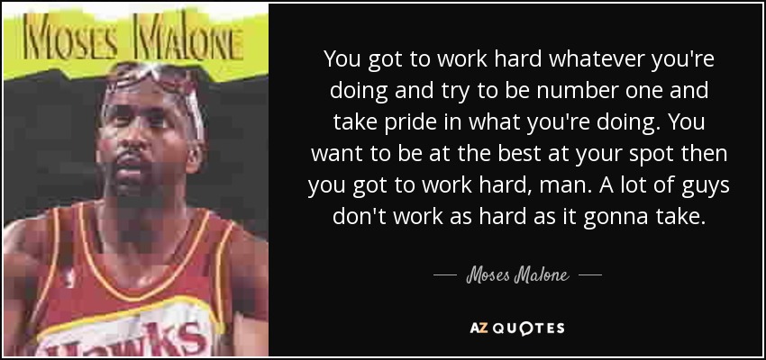 You got to work hard whatever you're doing and try to be number one and take pride in what you're doing. You want to be at the best at your spot then you got to work hard, man. A lot of guys don't work as hard as it gonna take. - Moses Malone