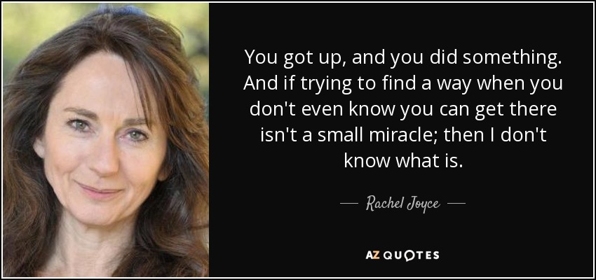 You got up, and you did something. And if trying to find a way when you don't even know you can get there isn't a small miracle; then I don't know what is. - Rachel Joyce