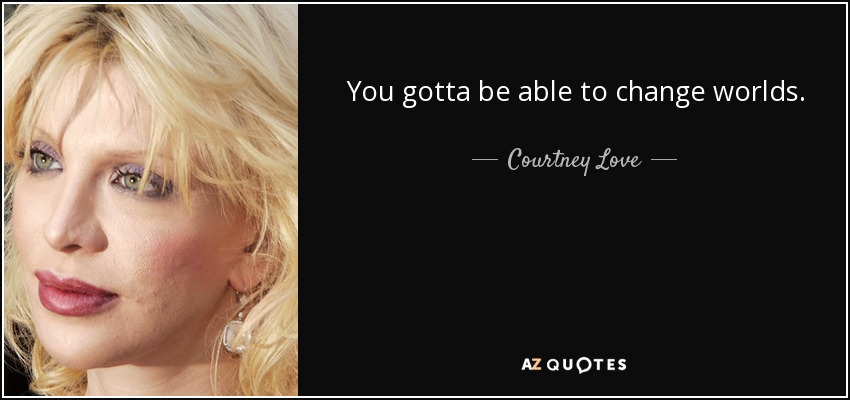 You gotta be able to change worlds. - Courtney Love