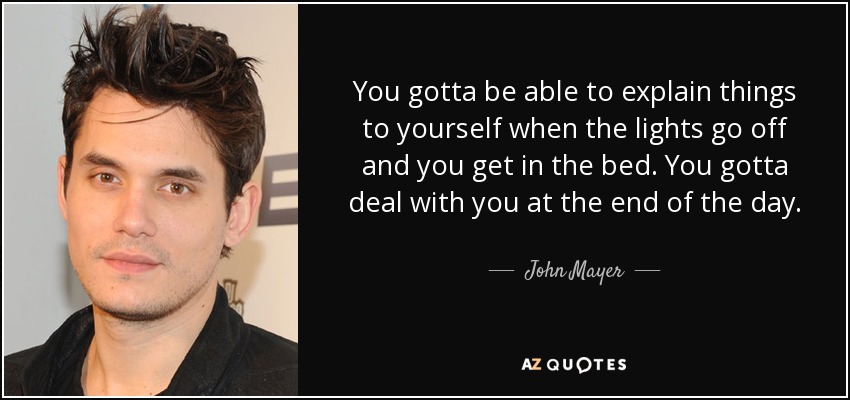 You gotta be able to explain things to yourself when the lights go off and you get in the bed. You gotta deal with you at the end of the day. - John Mayer