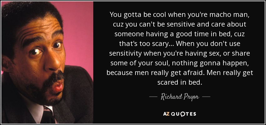 You gotta be cool when you're macho man, cuz you can't be sensitive and care about someone having a good time in bed, cuz that's too scary... When you don't use sensitivity when you're having sex, or share some of your soul, nothing gonna happen, because men really get afraid. Men really get scared in bed. - Richard Pryor
