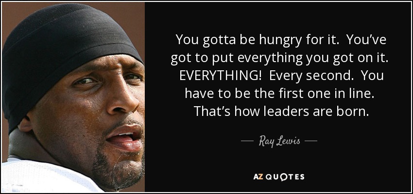 You gotta be hungry for it. You’ve got to put everything you got on it. EVERYTHING! Every second. You have to be the first one in line. That’s how leaders are born. - Ray Lewis