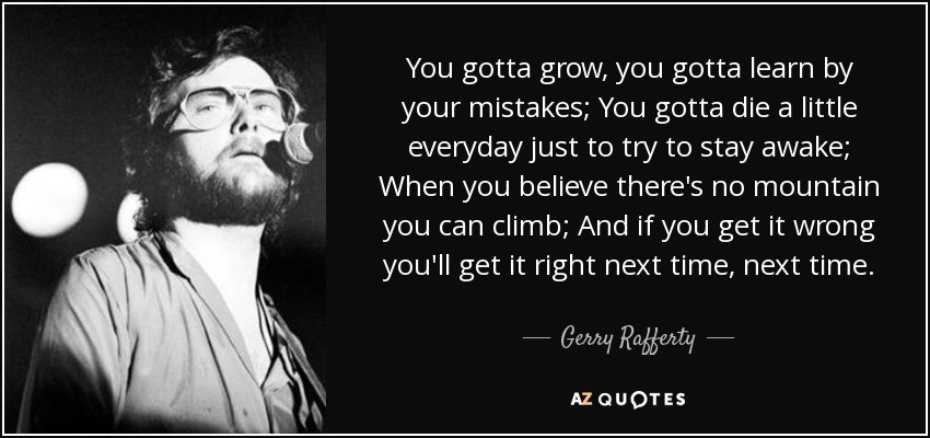 You gotta grow, you gotta learn by your mistakes; You gotta die a little everyday just to try to stay awake; When you believe there's no mountain you can climb; And if you get it wrong you'll get it right next time, next time. - Gerry Rafferty