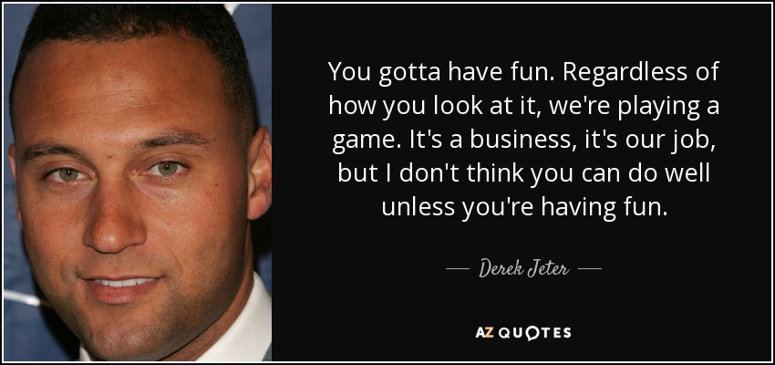 You gotta have fun. Regardless of how you look at it, we're playing a game. It's a business, it's our job, but I don't think you can do well unless you're having fun. - Derek Jeter