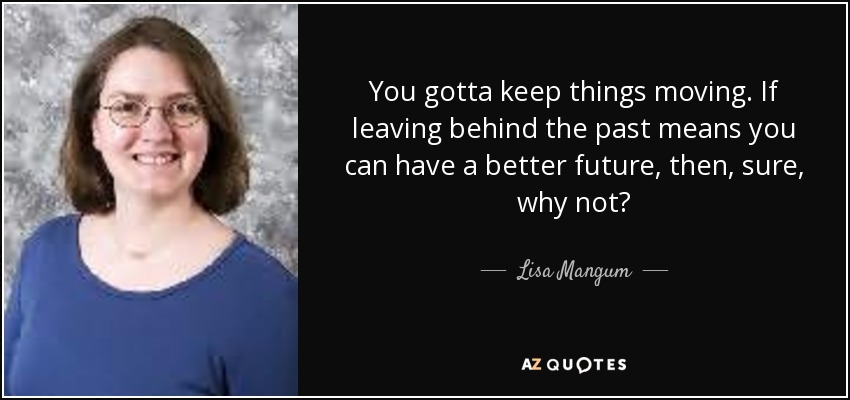 You gotta keep things moving. If leaving behind the past means you can have a better future, then, sure, why not? - Lisa Mangum