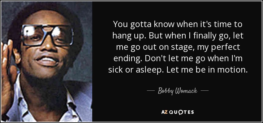 You gotta know when it's time to hang up. But when I finally go, let me go out on stage, my perfect ending. Don't let me go when I'm sick or asleep. Let me be in motion. - Bobby Womack