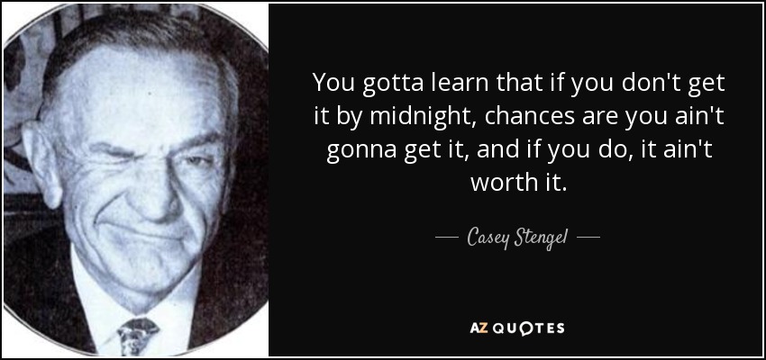 You gotta learn that if you don't get it by midnight, chances are you ain't gonna get it, and if you do, it ain't worth it. - Casey Stengel