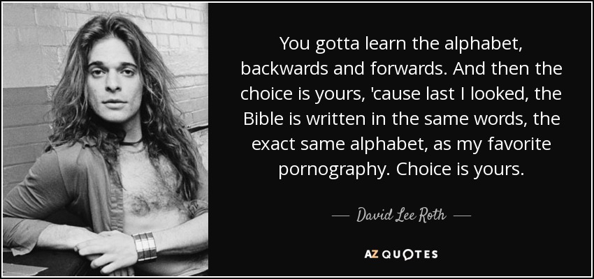 You gotta learn the alphabet, backwards and forwards. And then the choice is yours, 'cause last I looked, the Bible is written in the same words, the exact same alphabet, as my favorite pornography. Choice is yours. - David Lee Roth