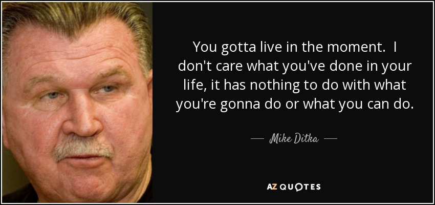 You gotta live in the moment. I don't care what you've done in your life, it has nothing to do with what you're gonna do or what you can do. The past is history, tomorrow is a mystery. But today is a gift-that's why they call it the present. - Mike Ditka