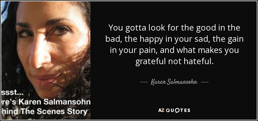 You gotta look for the good in the bad, the happy in your sad, the gain in your pain, and what makes you grateful not hateful. - Karen Salmansohn