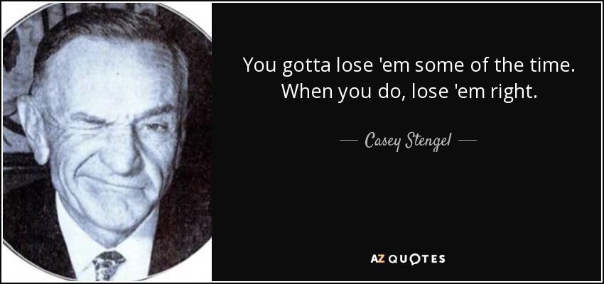 You gotta lose 'em some of the time. When you do, lose 'em right. - Casey Stengel