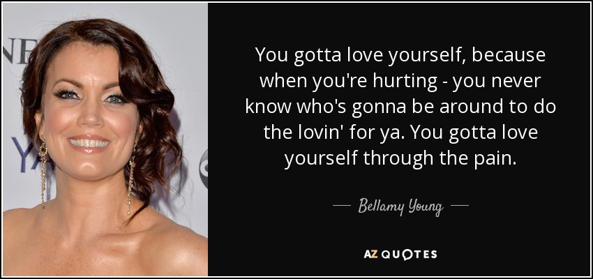 You gotta love yourself, because when you're hurting - you never know who's gonna be around to do the lovin' for ya. You gotta love yourself through the pain. - Bellamy Young