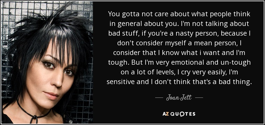 You gotta not care about what people think in general about you. I'm not talking about bad stuff, if you're a nasty person, because I don't consider myself a mean person, I consider that I know what i want and I'm tough. But I'm very emotional and un-tough on a lot of levels, I cry very easily, I'm sensitive and I don't think that's a bad thing. - Joan Jett