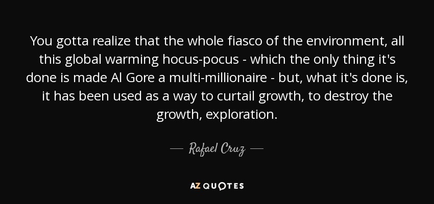 You gotta realize that the whole fiasco of the environment, all this global warming hocus-pocus - which the only thing it's done is made Al Gore a multi-millionaire - but, what it's done is, it has been used as a way to curtail growth, to destroy the growth, exploration. - Rafael Cruz
