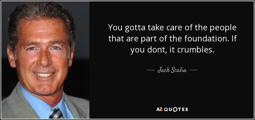 You gotta take care of the people that are part of the foundation. If you dont, it crumbles. - Jack Scalia