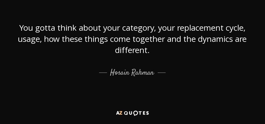 You gotta think about your category, your replacement cycle, usage, how these things come together and the dynamics are different. - Hosain Rahman